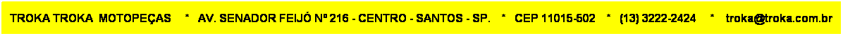 Caixa de texto: TROKA TROKA  MOTOPEAS     *   AV. SENADOR FEIJ N 216 - CENTRO - SANTOS - SP.    *   CEP 11015-502    *   (13) 3222-2424     *    troka@troka.com.br 
